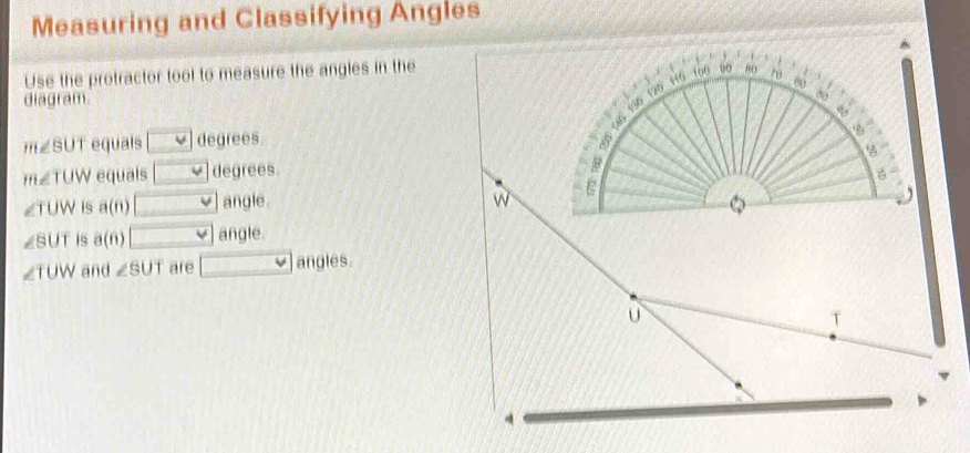 Measuring and Classifying Angles
Use the protractor tool to measure the angles in the
diagram
m∠ SUT equals □ degrees.
m∠ TUW equals □ degrees.
∠ TUW 1s a(n) □ angle .
∠ SUT is a(6) □ angle.
∠ TUW and ∠ SUT are □ _  angles.