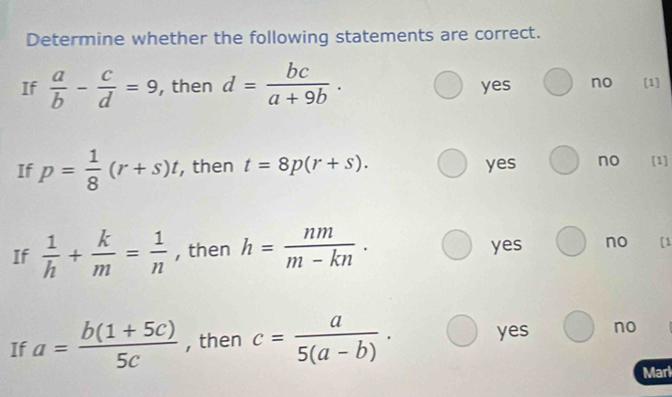 Determine whether the following statements are correct.
If  a/b - c/d =9 , then d= bc/a+9b . yes no [1]
If p= 1/8 (r+s)t , then t=8p(r+s). yes no [1]
If  1/h + k/m = 1/n  , then h= nm/m-kn ·
yes no [1
If a= (b(1+5c))/5c  , then c= a/5(a-b) ·
yes no
Marl