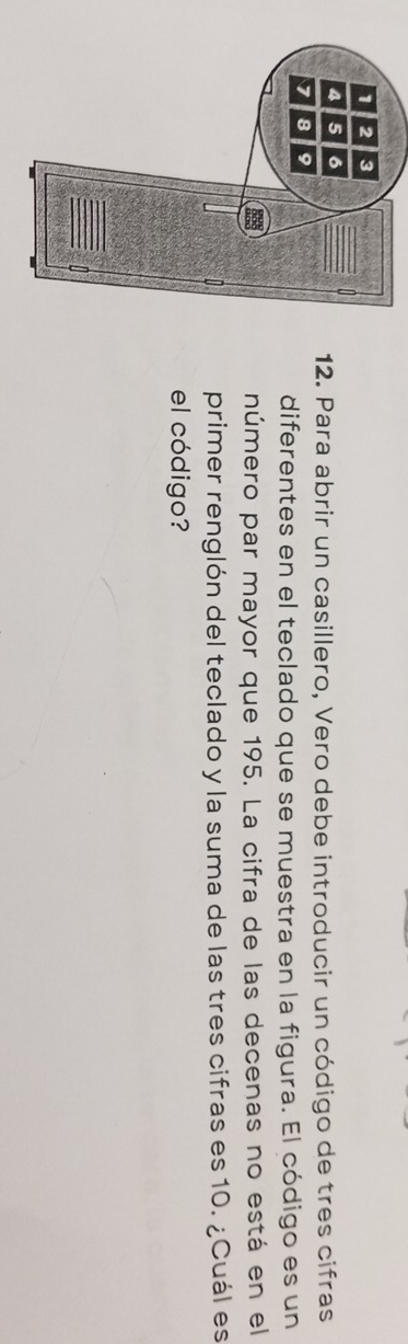 Para abrir un casillero, Vero debe introducir un código de tres cifras 
diferentes en el teclado que se muestra en la figura. El código es un 
número par mayor que 195. La cifra de las decenas no está en el 
primer renglón del teclado y la suma de las tres cifras es 10. ¿Cuál es 
el código?