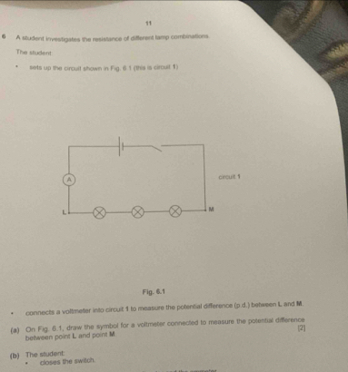 11 
6 A student investigates the resistance of different tamp combinations. 
The student 
sets up the circult shown in Fig. 6.1 (this is circuit 1) 
Fig. 6.1 
connects a voltmeter into circuit 1 to measure the potential difference (p.d.) between L and M. 
(a) On Fig. 6.1, draw the symbol for a voltmeter connected to measure the potential difference 
[2| 
between point L and point M
(b) The student: closes the switch.