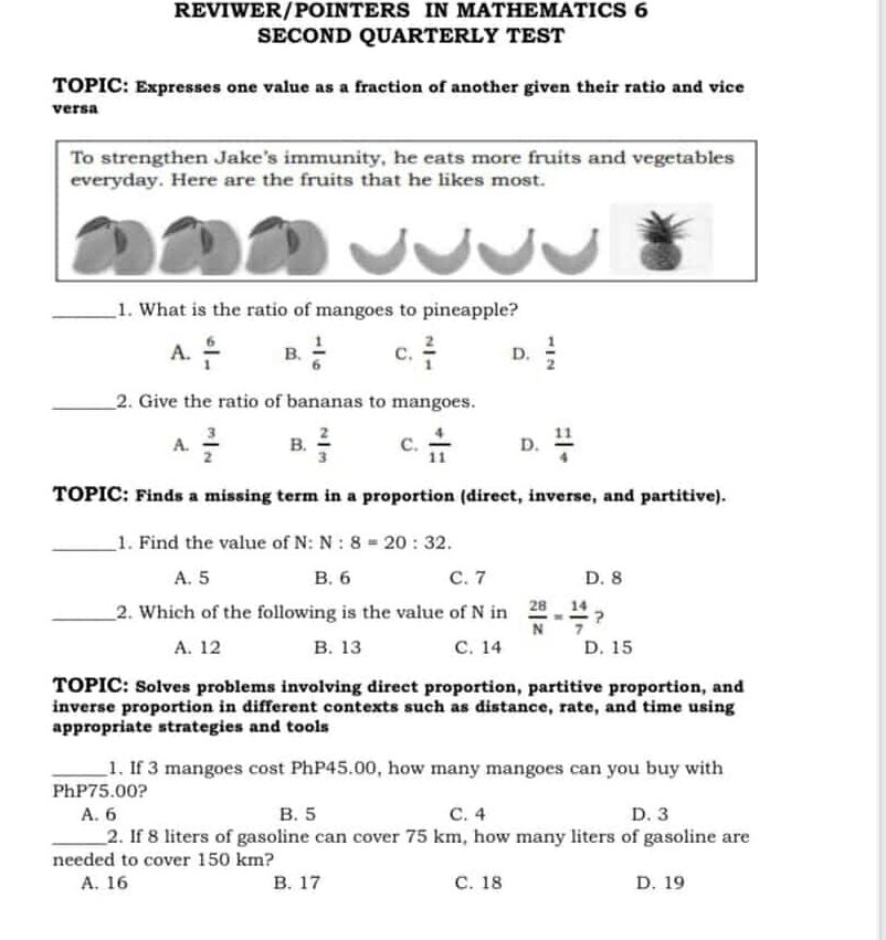 REVIWER/POINTERS IN MATHEMATICS 6
SECOND QUARTERLY TEST
TOPIC: Expresses one value as a fraction of another given their ratio and vice
versa
To strengthen Jake's immunity, he eats more fruits and vegetables
everyday. Here are the fruits that he likes most.
_1. What is the ratio of mangoes to pineapple?
A.  6/1  B.  1/6  C.  2/1  D.  1/2 
_2. Give the ratio of bananas to mangoes.
A.  3/2  B.  2/3  C.  4/11  D.  11/4 
TOPIC: Finds a missing term in a proportion (direct, inverse, and partitive).
_1. Find the value of N: N:8=20:32.
A. 5 B. 6 C. 7 D. 8
_2. Which of the following is the value of N in  28/N = 14/7  ?
A. 12 B. 13 C. 14 D. 15
TOPIC: Solves problems involving direct proportion, partitive proportion, and
inverse proportion in different contexts such as distance, rate, and time using
appropriate strategies and tools
_1. If 3 mangoes cost PhP45.00, how many mangoes can you buy with
PhP75.00?
A. 6 B. 5 C. 4 D. 3
_2. If 8 liters of gasoline can cover 75 km, how many liters of gasoline are
needed to cover 150 km?
A. 16 B. 17 C. 18 D. 19