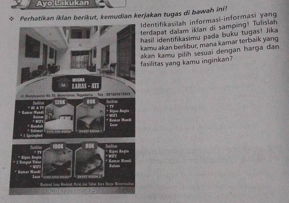 Ayo Lakukan 
Perhatikan iklan berikut, kemudian kerjakan tugas di bawah ini! 
Identifikasilah informasi-informasi yang 
terdapat dalam iklan di samping! Tulislah 
hasil identifikasimu pada buku tugas! Jika 
kamu akan berlibur, mana kamar terbaik yang 
akan kamu pilih sesuai dengan harga dan 
fasilitas yang kamu inginkan?