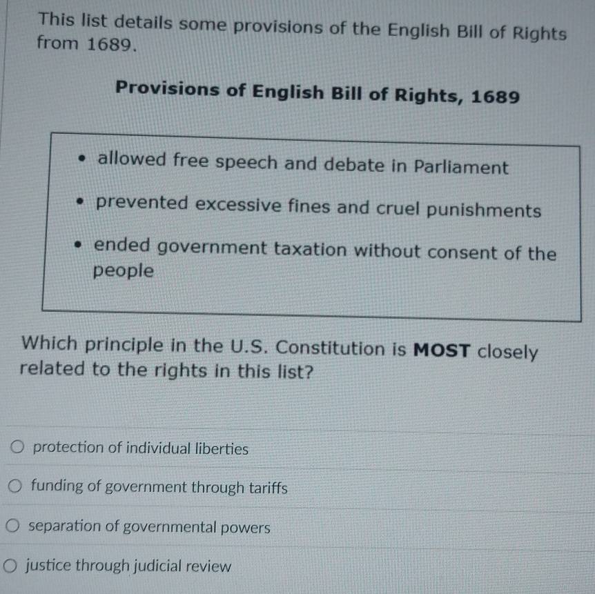 This list details some provisions of the English Bill of Rights
from 1689.
Provisions of English Bill of Rights, 1689
allowed free speech and debate in Parliament
prevented excessive fines and cruel punishments
ended government taxation without consent of the
people
Which principle in the U.S. Constitution is MOST closely
related to the rights in this list?
protection of individual liberties
funding of government through tariffs
separation of governmental powers
justice through judicial review