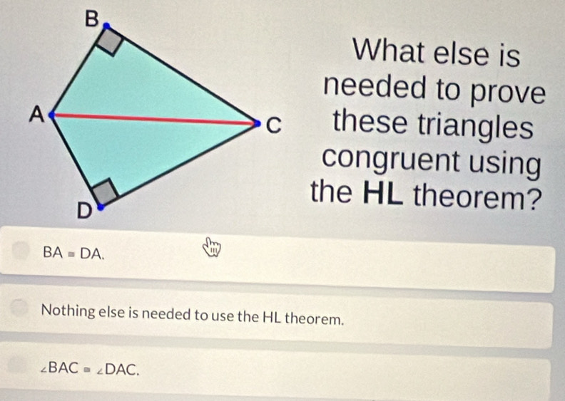 What else is
needed to prove
these triangles
congruent using
the HL theorem?
BAequiv DA. 
a
Nothing else is needed to use the HL theorem.
∠ BAC=∠ DAC.