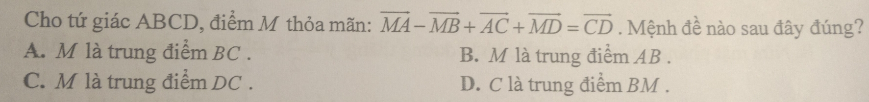 Cho tứ giác ABCD, điểm M thỏa mãn: vector MA-vector MB+vector AC+vector MD=vector CD. Mệnh đề nào sau đây đúng?
A. M là trung điểm BC. B. M là trung điểm AB.
C. M là trung điểm DC. D. C là trung điểm BM.