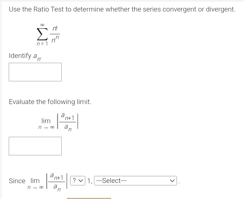 Use the Ratio Test to determine whether the series convergent or divergent.
sumlimits _(n=1)^(∈fty) n!/n^n 
Identify a_n. 
Evaluate the following limit.
limlimits _nto ∈fty |frac a_n+1a_n|
Since limlimits _nto ∈fty |frac a_n+1a_n| 1, ---Select---