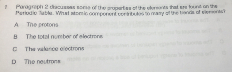 Paragraph 2 discusses some of the properties of the elements that are found on the
Periodic Table. What atomic component contributes to many of the trends of elements?
A The protons
B The total number of electrons
C The valence electrons
D The neutrons