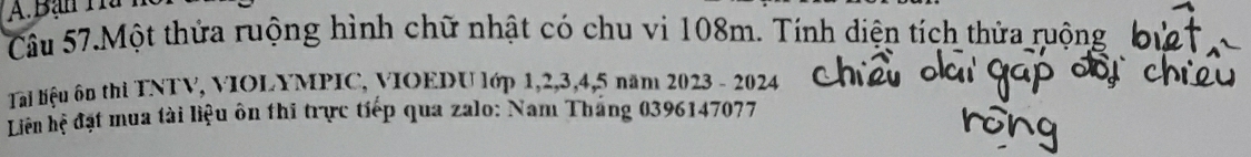 Bạn Ha h 
Câu 57.Một thửa ruộng hình chữ nhật có chu vi 108m. Tính diện tích thửa ruộng 
Tal liệu ôn thi TNTV, VIOLYMPIC, VIOEDU lớp 1, 2, 3, 4, 5 năm 2023 - 2024
Liên hệ đạt mua tài liệu ôn thi trực tiếp qua zalo: Nam Tháng 0396147077