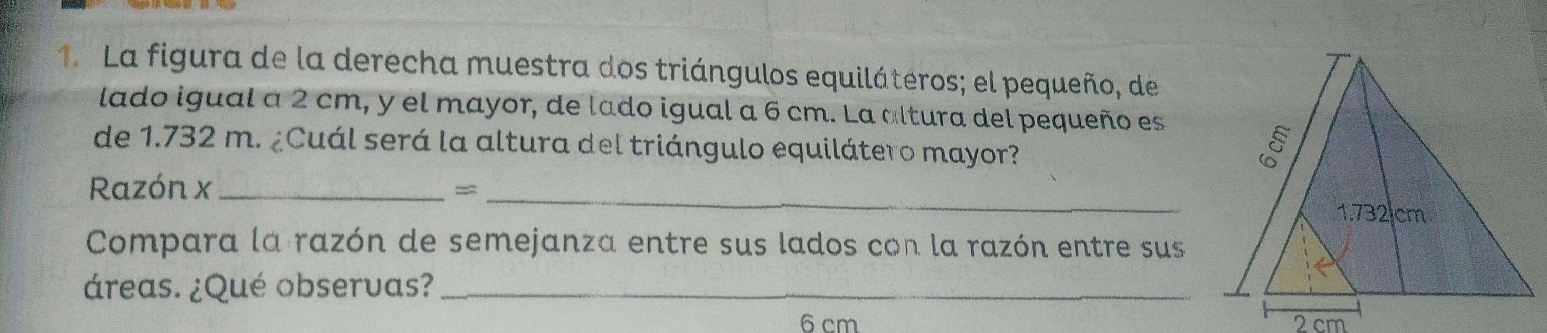 La figura de la derecha muestra dos triángulos equiláteros; el pequeño, de 
lado igual a 2 cm, y el mayor, de lado igual a 6 cm. La altura del pequeño es 
de 1.732 m. ¿Cuál será la altura del triángulo equilátero mayor? 
Razón x_ 
_= 
Compara la razón de semejanza entre sus lados con la razón entre sus 
áreas. ¿Qué observas?_
6 cm