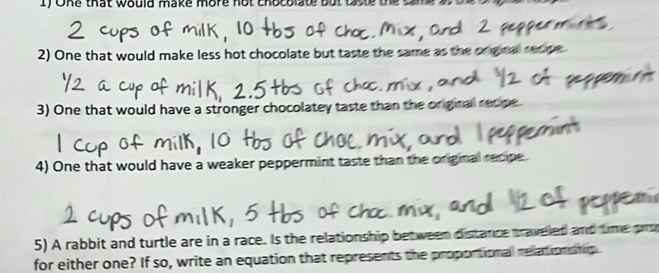 One that would make more not chocolate but 
2) One that would make less hot chocolate but taste the same as t 
3) One that would have a stronger chocolatey taste than the original recipe 
4) One that would have a weaker peppermint taste than the original recipe 
5) A rabbit and turtle are in a race. Is the relationship between distance traveled and time pro 
for either one? If so, write an equation that represents the proportional relation ship