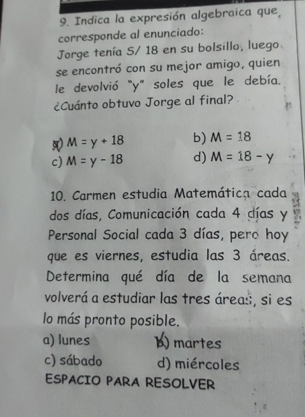 Indica la expresión algebraica que,
corresponde al enunciado:
Jorge tenía S/ 18 en su bolsillo, luego
se encontró con su mejor amigo, quien
le devolvió "y" soles que le debía.
¿Cuánto obtuvo Jorge al final?
M=y+18 b) M=18
c) M=y-18 d) M=18-y
10. Carmen estudia Matemática cada
dos días, Comunicación cada 4 días y
Personal Social cada 3 días, pero hoy
que es viernes, estudia las 3 áreas.
Determina qué día de la semana
volverá a estudiar las tres áreas, si es
lo más pronto posible.
a) lunes b) martes
c) sábado d) miércoles
ESPACIO PARA RESOLVER