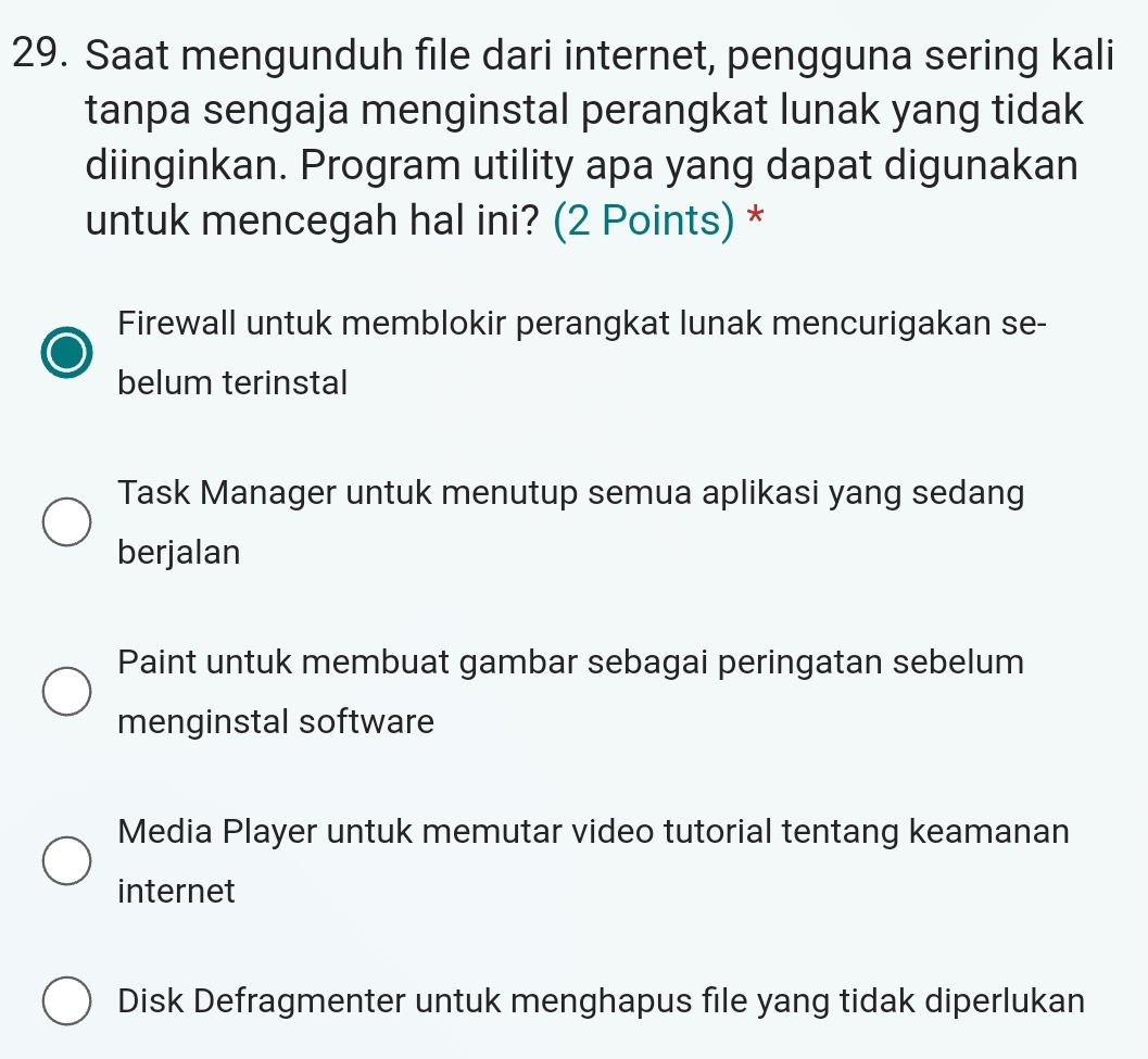 Saat mengunduh file dari internet, pengguna sering kali
tanpa sengaja menginstal perangkat lunak yang tidak
diinginkan. Program utility apa yang dapat digunakan
untuk mencegah hal ini? (2 Points) *
Firewall untuk memblokir perangkat lunak mencurigakan se-
belum terinstal
Task Manager untuk menutup semua aplikasi yang sedang
berjalan
Paint untuk membuat gambar sebagai peringatan sebelum
menginstal software
Media Player untuk memutar video tutorial tentang keamanan
internet
Disk Defragmenter untuk menghapus file yang tidak diperlukan