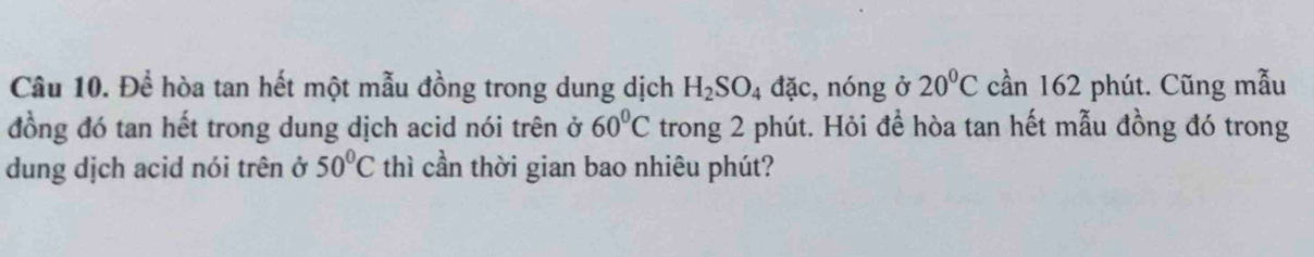 Để hòa tan hết một mẫu đồng trong dung dịch H_2SO_4dac :, nóng ở 20°C cần 162 phút. Cũng mẫu 
đồng đó tan hết trong dung dịch acid nói trên ở 60°C trong 2 phút. Hỏi để hòa tan hết mẫu đồng đó trong 
dung dịch acid nói trên ở 50°C thì cần thời gian bao nhiêu phút?