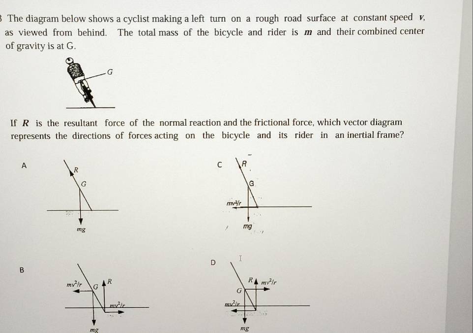 The diagram below shows a cyclist making a left turn on a rough road surface at constant speed v,
as viewed from behind. The total mass of the bicycle and rider is m and their combined center
of gravity is at G.
G
If R is the resultant force of the normal reaction and the frictional force, which vector diagram
represents the directions of forces acting on the bicycle and its rider in an inertial frame?
A
C
D
B
mg
mg