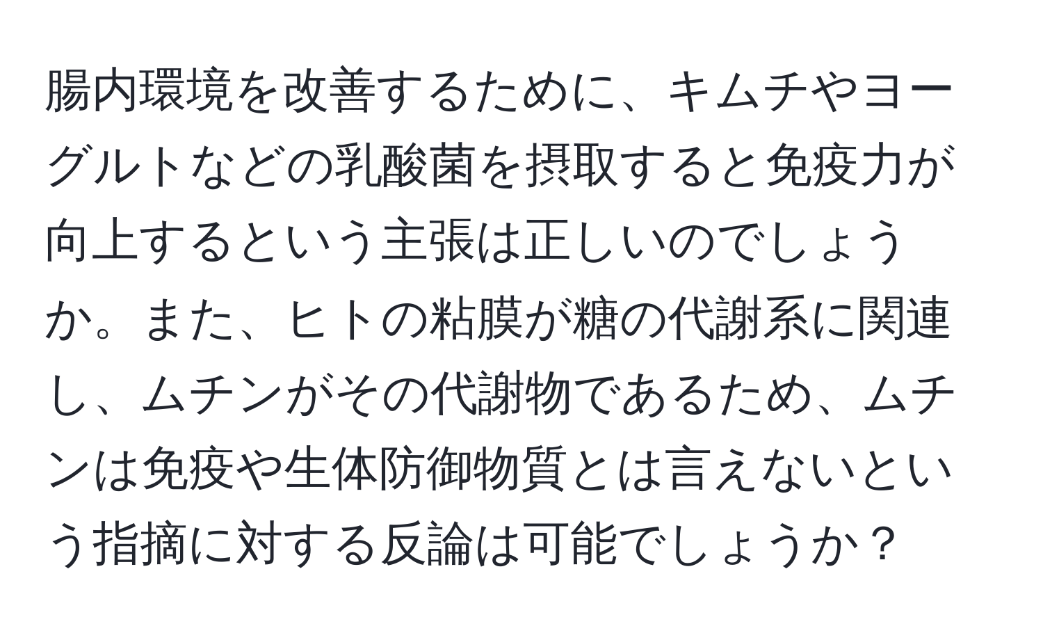 腸内環境を改善するために、キムチやヨーグルトなどの乳酸菌を摂取すると免疫力が向上するという主張は正しいのでしょうか。また、ヒトの粘膜が糖の代謝系に関連し、ムチンがその代謝物であるため、ムチンは免疫や生体防御物質とは言えないという指摘に対する反論は可能でしょうか？