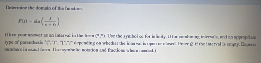 Determine the domain of the function.
F(s)=sin ( s/s+6 )
(Give your answer as an interval in the form (*,*). Use the symbol ∞ for infinity, U for combining intervals, and an appropriate 
type of parenthesis "(",")", "[","]" depending on whether the interval is open or closed. Enter Ø if the interval is empty. Express 
numbers in exact form. Use symbolic notation and fractions where needed.)