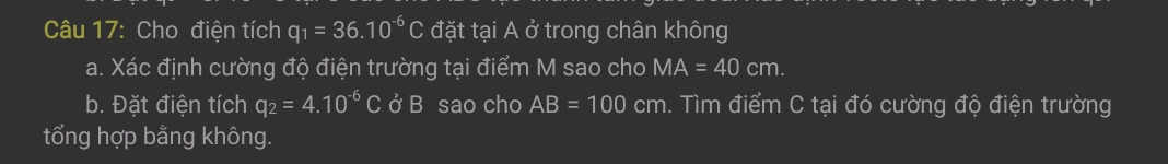 Cho điện tích q_1=36.10^(-6)C đặt tại A ở trong chân không 
a. Xác định cường độ điện trường tại điểm M sao cho MA=40cm. 
b. Đặt điện tích q_2=4.10^(-6)C ở B sao cho AB=100cm m. Tìm điểm C tại đó cường độ điện trường 
tổng hợp bằng không.