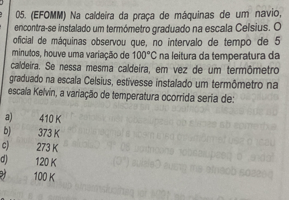 (EFOMM) Na caldeira da praça de máquinas de um navio,
encontra-se instalado um termómetro graduado na escala Celsius. O
oficial de máquinas observou que, no intervalo de tempo de 5
minutos, houve uma variação de 100°C na leitura da temperatura da
caldeira. Se nessa mesma caldeira, em vez de um termômetro
graduado na escala Celsius, estivesse instalado um termômetro na
escala Kelvin, a variação de temperatura ocorrida seria de:
a) 410 K
b) 373 K
c) 273 K
d) 120 K
100 K