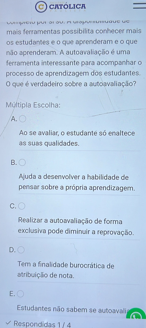 CATÓLICA
uc
mais ferramentas possibilita conhecer mais
os estudantes e o que aprenderam e o que
não aprenderam. A autoavaliação é uma
ferramenta interessante para acompanhar o
processo de aprendizagem dos estudantes.
O que é verdadeiro sobre a autoavaliação?
Múltipla Escolha:
A.
Ao se avaliar, o estudante só enaltece
as suas qualidades.
B.
Ajuda a desenvolver a habilidade de
pensar sobre a própria aprendizagem.
C.
Realizar a autoavaliação de forma
exclusiva pode diminuir a reprovação.
Tem a finalidade burocrática de
atribuição de nota.
E.
Estudantes não sabem se autoavali;
Respondidas 1 / 4