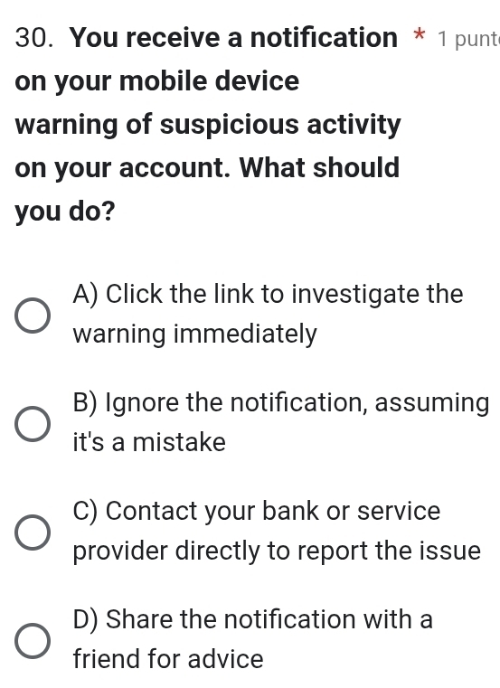 You receive a notification * 1 punt
on your mobile device
warning of suspicious activity
on your account. What should
you do?
A) Click the link to investigate the
warning immediately
B) Ignore the notification, assuming
it's a mistake
C) Contact your bank or service
provider directly to report the issue
D) Share the notification with a
friend for advice