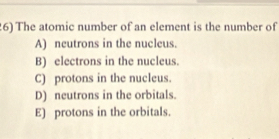 The atomic number of an element is the number of
A) neutrons in the nucleus.
B) electrons in the nucleus.
C) protons in the nucleus.
D) neutrons in the orbitals.
E) protons in the orbitals.