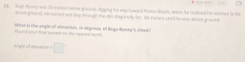 Rugs Bmy was 33 meters below ground, digging his way noward Puna Bleach, when he realized he wented to be 
above ground. He tarned and dug through the dirt diagonally for 1 ieters until he was above ground. 
What is the angle of elevation, is degrens, of Bugs Bunny's climb? 
Pound your fical anseer is the nearest renth. 
Angle of elevucion =□°