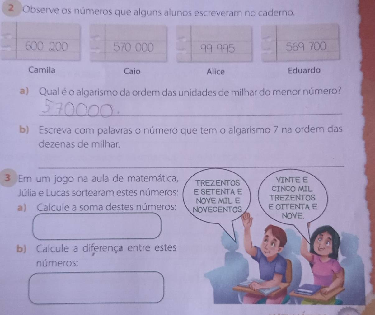 Observe os números que alguns alunos escreveram no caderno.
570 000 99 995 569 700
Camila Caio Alice Eduardo 
a) Qual éo algarismo da ordem das unidades de milhar do menor número? 
_ 
b) Escreva com palavras o número que tem o algarismo 7 na ordem das 
dezenas de milhar. 
3 Em um jogo na aula de matemática 
Júlia e Lucas sortearam estes número 
a) Calcule a soma destes números 
b) Calcule a diferença entre estes 
números: