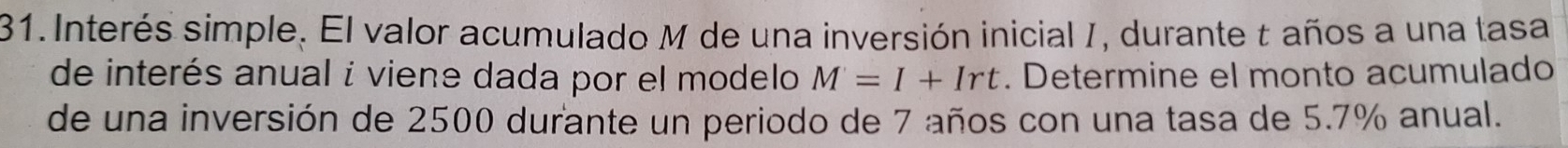 Interés simple. El valor acumulado M de una inversión inicial I, durante t años a una tasa 
de interés anual i viene dada por el modelo M=I+Irt. Determine el monto acumulado 
de una inversión de 2500 durante un periodo de 7 años con una tasa de 5.7% anual.