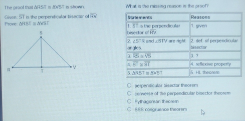 The proof that △ RST≌ △ VST is shown. What is the missing reason in the proof?
Given: overline ST is the perpendicular bisector of overline RV Statements Reasons
Prove △ RST≌ △ VST 1. ST is the perpendicular 1. given
bisector of overline RV
2 ∠ STR and ∠ STV are right 2. def. of perpendicular
angles. bisector
3 overline RS≌ overline VS 3. ?
4 overline ST≌ overline ST 4. reflexive property
5 △ RST≌ △ VST 5. HL theorem
perpendicular bisector theorem
converse of the perpendicular bisector theorem
Pythagorean theorem
SSS congruence theorem