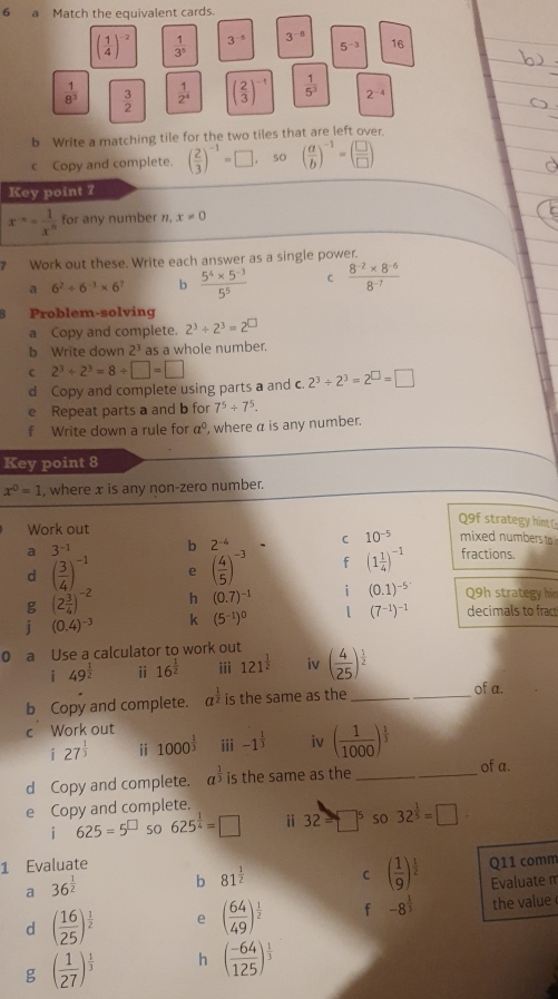 a Match the equivalent cards.
( 1/4 )^-2  1/3^5  3^(-5) 3^(-8) 16
5^(-3)
 1/8^3   3/2   1/2^4  ( 2/3 )^-1  1/5^3  2^(-4)
b Write a matching tile for the two tiles that are left over
c Copy and complete. ( 2/3 )^-1=□ so ( a/b )^-1=( □ /□  )
Key point 7
x^(-n)= 1/x^n  for any number n, x!= 0
7 Work out these. Write each answer as a single power.
a 6^2+6^(-3)* 6^7 b  (5^4* 5^(-3))/5^5  C  (8^(-2)* 8^(-6))/8^(-7) 
Problem-solving
a Copy and complete. 2^3/ 2^3=2^(□)
b Write down 2^3 as a whole number.
C 2^3+2^3=8/ □ =□
d Copy and complete using parts a and c. 2^3/ 2^3=2^(□)=□
e Repeat parts a and b for 7^5+7^5.
f Write down a rule for a^0 , where α is any number.
Key point 8
x^0=1 , where x is any non-zero number.
Work out
Q9f strategy hint
b 2^(-4) C 10^(-5) mixed numbers to
a 3^(-1) fractions.
d ( 3/4 )^-1 e ( 4/5 )^-3 f (1 1/4 )^-1
g (2 3/4 )^-2 h (0.7)^-1 i (0.1)^-5 Q9h strategy him
j (0.4)^-3 k (5^(-1))^0 1 (7^(-1))^-1 decimals to fract
0 a Use a calculator to work out
i 49^(frac 1)2 ⅱ 16^(frac 1)2 iii 121^(frac 1)2 iv ( 4/25 )^ 1/2 
b Copy and complete. a is the same as the_
_
of a.
c Work out
i 27^(frac 1)3 ⅱ 1000^(frac 1)3 iii -1^(frac 1)3 iv ( 1/1000 )^ 1/3 
d Copy and complete. a^(frac 1)3 is the same as the _of a.
e Copy and complete.
i 625=5^(□) so 625^(frac 1)4=□ ⅱ 32=□^5 so 32^(frac 1)5=□
1 Evaluate Q11 comm
a 36^(frac 1)2
b 81^(frac 1)2 C ( 1/9 )^ 1/2  Evaluate m
d ( 16/25 )^ 1/2  e ( 64/49 )^ 1/2  f -8^(frac 1)3 the value
g ( 1/27 )^ 1/3  h ( (-64)/125 )^ 1/3 