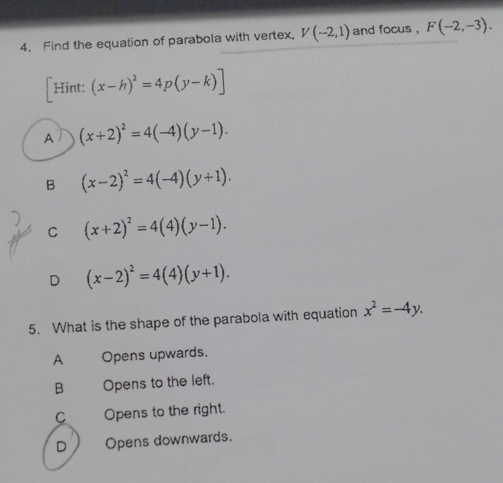 Find the equation of parabola with vertex, V(-2,1) and focus , F(-2,-3). 
[Hint: (x-h)^2=4p(y-k)]
A (x+2)^2=4(-4)(y-1).
B (x-2)^2=4(-4)(y+1).
C (x+2)^2=4(4)(y-1).
D (x-2)^2=4(4)(y+1). 
5. What is the shape of the parabola with equation x^2=-4y.
A Opens upwards.
B Opens to the left.
C Opens to the right.
D Opens downwards.