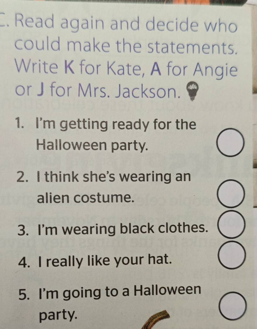 Read again and decide who 
could make the statements. 
Write K for Kate, A for Angie 
or J for Mrs. Jackson. 
1. I'm getting ready for the 
Halloween party. 
2. I think she’s wearing an 
alien costume. 
3. I'm wearing black clothes. 
4. I really like your hat. 
5. I'm going to a Halloween 
party.