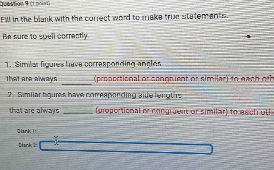 Fill in the blank with the correct word to make true statements. 
Be sure to spell correctly. 
1. Similar figures have corresponding angles 
_ 
that are always (proportional or congruent or similar) to each oth 
2. Similar figures have corresponding side lengths 
that are always _(proportional or congruent or similar) to each oth 
Blank :□ □ 
Blank 2: x_1/2 10.5, 28