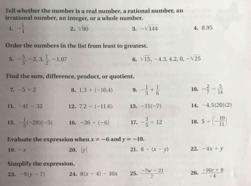 Tell whether the number is a real number, a rational number, an 
irrational number, an integer, or a whole number. 
1. - 1/4  2. sqrt(90) 3. -sqrt(144) 4. 8.95
Order the numbers in the list from least to greatest. 
5. - 5/3 , -2, 3,  1/2 , -1.07
6. sqrt(15), -4.3, 4.2, 0, -sqrt(25)
Find the sum, difference, product, or quotient. 
7. -5+2 8. 1.3+(-10.4) 9. - 1/3 + 1/6  10. - 2/7 - 5/14 
11. -41-32 12. 7.2-(-11.6) 13. -11(-7) 14. -4.5(20)(2)
15. - 1/5 (-20)(-5) 16. -36/ (-6) 17. - 3/5 / 12 18. 5/ (- 10/11 )
Evaluate the expression when x=-6 and y=-10. 
19. -x 20. |y| 21. 8-(x-y) 22. -4x+y
Simplify the expression. 
23. -9(y-7) 24. 8(x-4)-10x 25.  (-7w-21)/7  26.  (-16v+8)/-4 