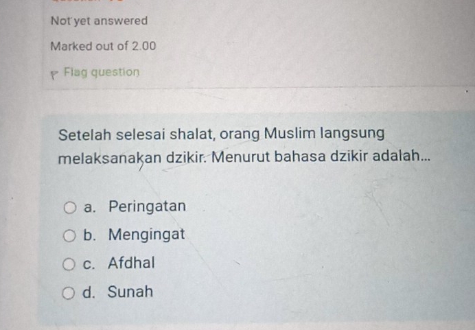 Not yet answered
Marked out of 2.00
Flag question
Setelah selesai shalat, orang Muslim langsung
melaksanakan dzikir. Menurut bahasa dzikir adalah...
a. Peringatan
b. Mengingat
c. Afdhal
d. Sunah