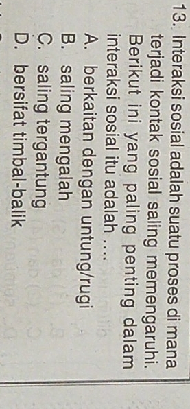 Interaksi sosial adalah suatu proses di mana
terjadi kontak sosial saling memengaruhi.
Berikut ini yang paling penting dalam
interaksi sosial itu adalah ....
A. berkaitan dengan untung/rugi
B. saling mengalah
C. saling tergantung
D. bersifat timbal-balik