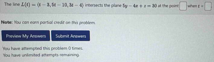 The line L(t)=langle t-3,5t-10,3t-4rangle intersects the plane 5y-4x+z=30 at the point □ when t=□. 
Note: You can earn partial credit on this problem. 
Preview My Answers Submit Answers 
You have attempted this problem 0 times. 
You have unlimited attempts remaining.