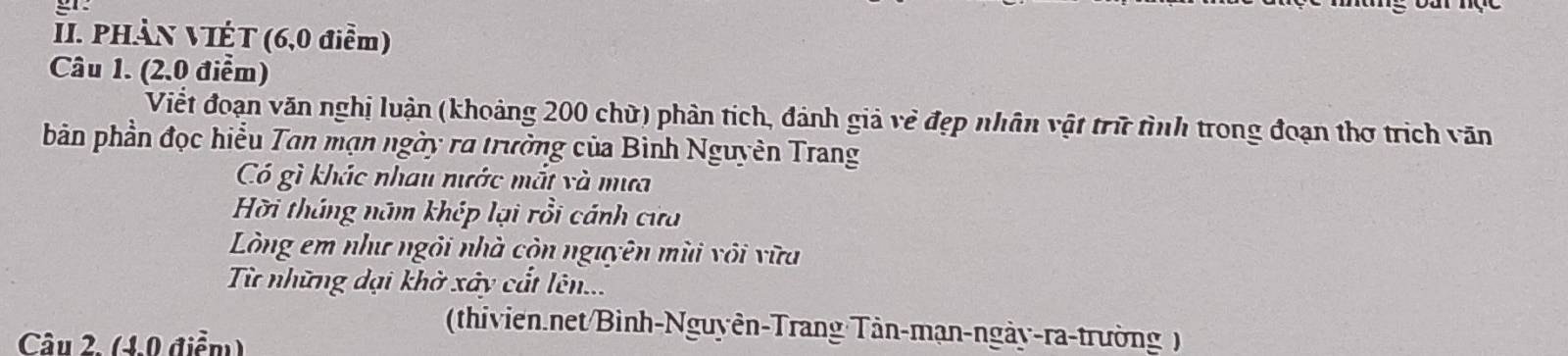 PHần VIÉT (6,0 điễm) 
Câu 1. (2.0 điểm) 
Viết đoạn văn nghị luận (khoảng 200 chữ) phản tích, đánh giả vẻ đẹp nhân vật trữ tình trong đoạn thơ trịch văn 
bản phần đọc hiểu Tan mạn ngày ra trường của Bình Nguyên Trang 
Có gì khác nhau nước mắt và mưa 
Hỡi tháng năm khép lại rồi cánh cửa 
Lòng em như ngôi nhà còn nguyên mùi vôi vữa 
Từ những dại khờ xây cất lên... 
(thivien.net/Bình-Nguyên-Trang Tân-mạn-ngày-ra-trường) 
Câu 2. (4.0 điểm)