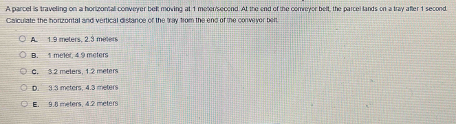 A parcel is traveling on a horizontal conveyer belt moving at 1 meter/second. At the end of the conveyor belt, the parcel lands on a tray after 1 second.
Calculate the horizontal and vertical distance of the tray from the end of the conveyor belt.
A. 1.9 meters, 2.3 meters
B. 1 meter 4.9 meters
C. 3.2 meters. 1.2 meters
D. 3.3 meters, 4.3 meters
E. 9.8 meters, 4.2 meters