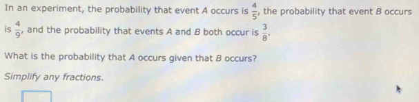 In an experiment, the probability that event A occurs is  4/5  , the probability that event B occurs 
is  4/9  , and the probability that events A and B both occur is  3/8 . 
What is the probability that A occurs given that B occurs? 
Simplify any fractions.