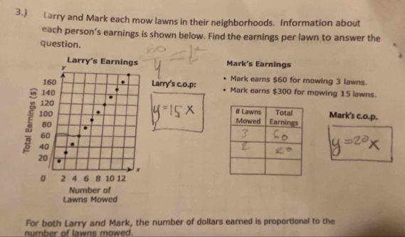 3.) Larry and Mark each mow lawns in their neighborhoods. Information about 
each person’s earnings is shown below. Find the earnings per lawn to answer the 
question. 
Mark’s Earnings 
Mark earns $60 for mowing 3 lawns. 
Larry's c.o.p: Mark earns $300 for mowing 15 lawns. 
Mark's c.o.p. 
For both Larry and Mark, the number of dollars earned is proportional to the 
number of lawns mowed.