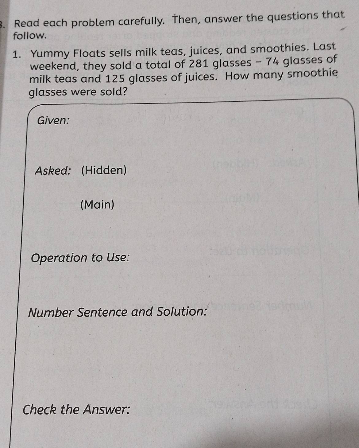 Read each problem carefully. Then, answer the questions that 
follow. 
1. Yummy Floats sells milk teas, juices, and smoothies. Last 
weekend, they sold a total of 281 glasses - 74 glasses of 
milk teas and 125 glasses of juices. How many smoothie 
glasses were sold? 
Given: 
Asked: (Hidden) 
(Main) 
Operation to Use: 
Number Sentence and Solution: 
Check the Answer: