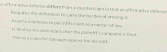 an affrmative defense differs from a counterclaim in that an affirmative defense
Requires the defendant to carry the burden of proving it.
Asserts a defense to plaintiffs claim as a matter of law.
Is fied by the defendant after the plaintiff's complaint is filed.
Makes a claim for damages against the plaintiff.