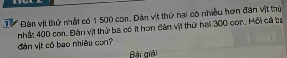 1 Đàn vịt thứ nhất có 1 500 con. Đàn vịt thứ hai có nhiều hơn đàn vịt thứ 
nhất 400 con. Đàn vịt thứ ba có ít hơn đàn vịt thứ hai 300 con. Hỏi cả ba 
đàn vịt có bao nhiêu con? 
Bài giải