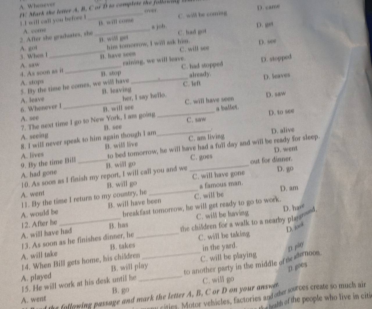 A. Whenever
IK Mark the letter A. B. C or B to complete the following  
over.
D. came
1.I will call you before I
A. come _B. will come C. will be coming
a job. D. get
2. After she graduates, she
C. had got
_
A. got B. will get
him tomorrow, I will ask him.
C. will see D. see
3. When I B. have seen
B. stop C. had stopped D. stopped
A. saw
4. As soon as it _raining, we will leave.
A. stops _already.
B. leaving C. left D. leaves
5. By the time he comes, we will have
D. saw
A. leave
6. Whenever I _her, I say hello.
B. will see C. will have seen
a ballet.
A. see
_C. saw D. to see
7. The next time I go to New York, I am going
B. see
A. seeing
8. I will never speak to him again though I am
_
D. alive
A. lives B. will live C. am living
9. By the time Bill _to bed tomorrow, he will have had a full day and will be ready for sleep.
C. goes D. went
A. had gone B. will go
out for dinner.
10. As soon as I finish my report, I will call you and we
D. go
C. will have gone
A. went B. will go_
a famous man.
l1. By the time I return to my country, he
C. will be D. am
A. would be B. will have been
12. After he _breakfast tomorrow, he will get ready to go to work.
C. will be having
D. took
13. As soon as he finishes dinner, he the children for a walk to a nearby playground D. have
A. will have had B. has_
C. will be taking
A. will take B. takes_
14. When Bill gets home, his children in the yard.
D. play
C. will be playing
to another party in the middle of the afernoon.
A. played B. will play
D. goes
15. He will work at his desk until he
C. will go
B. go
w  ities. Motor vehicles, factories and other sources create so much ain
h  o  win  passage and m ark the letter , B. C or  on you  awe 
A. went
the health of the people who live in citi