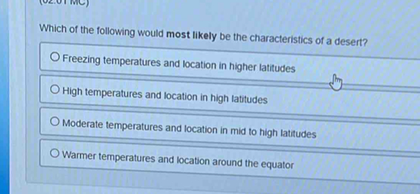 (02:01 MC)
Which of the following would most likely be the characteristics of a desert?
Freezing temperatures and location in higher latitudes
High temperatures and location in high latitudes
Moderate temperatures and location in mid to high latitudes
Warmer temperatures and location around the equator