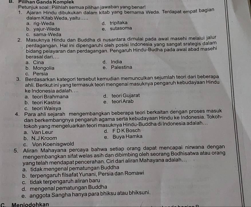 Pilihan Ganda Komplek
Petunjuk soal : Pilihlah semua pilihan jawaban yang benar!
1. Ajaran Hindu dibukukan dalam kitab yang bernama Weda. Terdapat empat bagian
dalam Kitab Weda, yaitu....
a. rig-Weda d、 tripitaka
b. yajur-Weda e. sutasoma
c. sama-Weda
2. Masuknya Hindu dan Buddha di nusantara dimulai pada awal masehi melalui jalur
perdagangan. Hal ini dipengaruhi oleh posisi Indonesia yang sangat srategis dalam
bidang pelayaran dan perdagangan. Pengaruh Hindu-Budha pada awal abad masehi
berasal dari....
a. Cina d. India
b. Mongolia e. Palestina
c. Persia
3. Berdasarkan kategori tersebut kemudian memunculkan sejumlah teori dari beberapa
ahli. Berikut ini yang termasuk teori mengenai masuknya pengaruh kebudayaan Hindu
ke Indonesia adalah....
a.teori Brahmana d. teori Gujarat
b. teori Kastria e. teori Arab
c. teori Waisya
4. Para ahli sejarah mengembangkan beberapa teori berkaitan dengan proses masuk
dan berkembangnya pengaruh agama serta kebudayaan Hindu ke Indonesia. Tokoh-
tokoh yang mengeluarkan teori masuknya Hindu-Buddha di Indonesia adalah…..
a. Van Leur d.F D K Bosch
b. N.J Kroom e. Buya Hamka
c. Von Koenisgwold
5. Aliran Mahayana percaya bahwa setiap orang dapat mencapai nirwana dengan
mengembangkan sifat welas asih dạn dibimbing oleh seorang Bodhisatwa atau orang
yang telah mendapat pencerahan. Ciri dari aliran Mahayana adalah...
a. tidak mengenal pematungan Buddha
b. terpengaruh filsafat Yunani, Persia dan Romawi
c. tidak terpengaruh aliran baru
d. mengenal pematungan Buddha
e. anggota Sangha hanya para bhiksu atau bhiksuni.
C. Meniodohkan