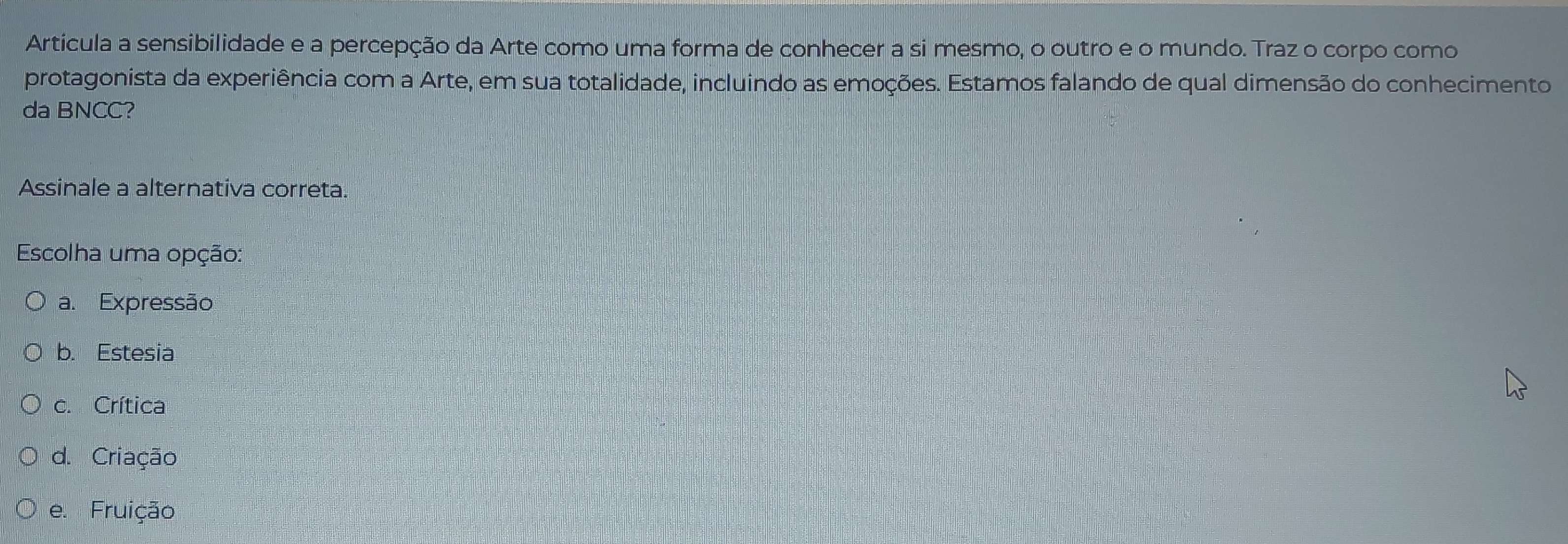 Artícula a sensibilidade e a percepção da Arte como uma forma de conhecer a si mesmo, o outro e o mundo. Traz o corpo como
protagonista da experiência com a Arte, em sua totalidade, incluindo as emoções. Estamos falando de qual dimensão do conhecimento
da BNCC?
Assinale a alternativa correta.
Escolha uma opção:
a. Expressão
b. Estesia
c. Crítica
d. Criação
e. Fruição