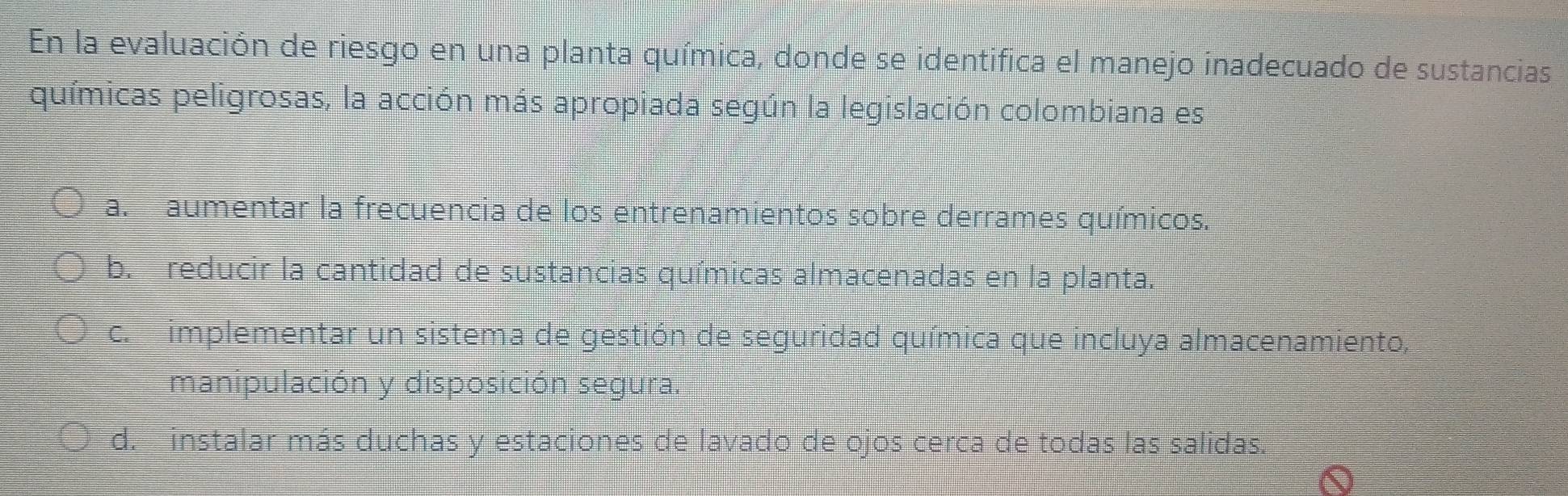 En la evaluación de riesgo en una planta química, donde se identifica el manejo inadecuado de sustancias
químicas peligrosas, la acción más apropiada según la legislación colombiana es
a. aumentar la frecuencia de los entrenamientos sobre derrames químicos.
b. reducir la cantidad de sustancias químicas almacenadas en la planta.
c. implementar un sistema de gestión de seguridad química que incluya almacenamiento,
manipulación y disposición segura.
d. instalar más duchas y estaciones de lavado de ojos cerca de todas las salidas.