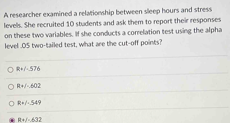 A researcher examined a relationship between sleep hours and stress
levels. She recruited 10 students and ask them to report their responses
on these two variables. If she conducts a correlation test using the alpha
level . 05 two-tailed test, what are the cut-off points?
Rt/-.576
R+/-.602
R+/-.549
R+/-.632